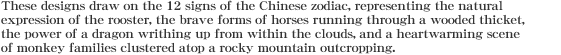 These designs draw on the 12 signs of the Chinese zodiac, representing the natural expression of the rooster, the brave forms of horses running through a wooded thicket, the power of a dragon writhing up from within the clouds, and a heartwarming scene of monkey families clustered atop a rocky mountain outcropping. 